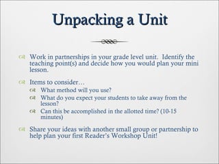 Unpacking a Unit Work in partnerships in your grade level unit.  Identify the teaching point(s) and decide how you would plan your mini lesson. Items to consider… What method will you use? What do you expect your students to take away from the lesson? Can this be accomplished in the allotted time? (10-15 minutes) Share your ideas with another small group or partnership to help plan your first Reader’s Workshop Unit! 