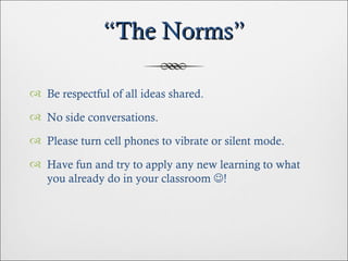 “ The Norms” Be respectful of all ideas shared. No side conversations. Please turn cell phones to vibrate or silent mode. Have fun and try to apply any new learning to what you already do in your classroom   ! 