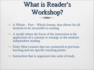 What is Reader’s Workshop? A Whole – Part – Whole format, that allows for all students to be successful in reading. A model where the focus of the instruction is the application of a concept or strategy to the students independent reading. Daily Mini Lessons that are connected to previous learning and are specific teaching points. Instruction that is organized into units of study. 