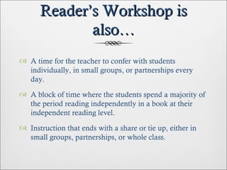 Reader’s Workshop is also… A time for the teacher to confer with students individually, in small groups, or partnerships every day. A block of time where the students spend a majority of the period reading independently in a book at their independent reading level. Instruction that ends with a share or tie up, either in small groups, partnerships, or whole class. 