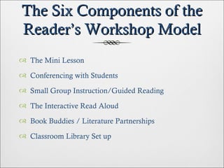 The Six Components of the Reader’s Workshop Model The Mini Lesson Conferencing with Students Small Group Instruction/Guided Reading The Interactive Read Aloud Book Buddies / Literature Partnerships Classroom Library Set up 
