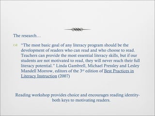 The research… “ The most basic goal of any literacy program should be the development of readers who can read and who choose to read. Teachers can provide the most essential literacy skills, but if our students are not motivated to read, they will never reach their full literacy potential.” Linda Gambrell, Michael Pressley and Lesley Mandell Morrow, editors of the 3 rd  edition of  Best Practices in Literacy Instruction  (2007) Reading workshop provides choice and encourages reading identity- both keys to motivating readers. 