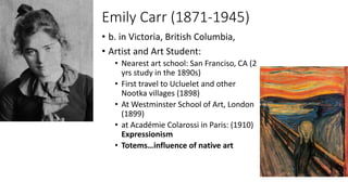 Emily Carr (1871-1945)
• b. in Victoria, British Columbia,
• Artist and Art Student:
• Nearest art school: San Franciso, CA (2
yrs study in the 1890s)
• First travel to Ucluelet and other
Nootka villages (1898)
• At Westminster School of Art, London
(1899)
• at Académie Colarossi in Paris: (1910)
Expressionism
• Totems…influence of native art
 