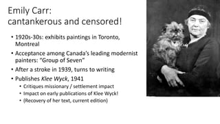 Emily Carr:
cantankerous and censored!
• 1920s-30s: exhibits paintings in Toronto,
Montreal
• Acceptance among Canada’s leading modernist
painters: “Group of Seven”
• After a stroke in 1939, turns to writing
• Publishes Klee Wyck, 1941
• Critiques missionary / settlement impact
• Impact on early publications of Klee Wyck!
• (Recovery of her text, current edition)
 