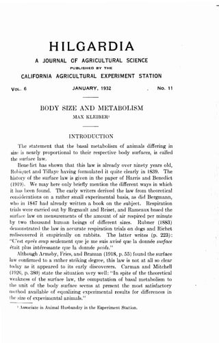 HILGARDIA
A JOURNAL OF AGRICULTURAL SCIENCE
PUBLISHED BY THE
CALIFORNIA AGRICULTURAL EXPERIMENT STATION
VOL. 6 JANUARY, 1932
BODY SIZE A~D NIETABOLISM
;IAX KLEIBER'
INTRODUCTION
No. 11
The statement that the basal metabolism of animals differing in
size is nearly proportional to their respective body surfaces, is called
the surface law.
Bene,lict has shown that this law is already over ninety years old,
Hohiquet and Tillaye having formulated it quite dearly in 1839. The
history of the surface law is given in the paper of Harris and Benedict
(H1l9). We may here only briefly mention the different ways in which
it has been found. The early writers derived the law from theoretical
considerations on a rather small experimental basis, as did Bergmann,
who ill 1847 had already written a book on the subject. Respiration
trials were carried out by Regnault. and Reiset, and Rameaux based the
surface law on measurements of the amount of air respired per minute
by two thousand human beings of different sizes. Rubner (1883)
(lemonstrated the Jaw in accurate respiration trials on dogs and Richet
rediscovered it empirically on rabbits. The latter writes (p. 223):
"e'est apres coup seulement que je me suis avise que la donnee swjace
etait plus interessante que la donnee pm·ds."
Although Armsby, Fries, and Braman (1918, p. 55) found the surface
law confirmed to a rather striking degree, this law is not at all so clear
today as it appeared to its early discoverers. Carman and Mitchell
(l02G, p. 380) state the situation very well: ,.In spite of the theoretical
weakness of the surface law, the computation of basal metabolism to
the unit of the body surface seems at present the most satisfactory
mdhod available of equalizing experimental results for differences in
Ihe size of experimental animals."
1 .ssociate in Animal Husbandry in the Experiment Station.
 