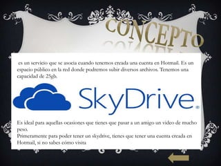 es un servicio que se asocia cuando tenemos creada una cuenta en Hotmail. Es un
espacio público en la red donde podremos subir diversos archivos. Tenemos una
capacidad de 25gb.




Es ideal para aquellas ocasiones que tienes que pasar a un amigo un video de mucho
peso.
Primeramente para poder tener un skydrive, tienes que tener una cuenta creada en
Hotmail, si no sabes cómo visita
 