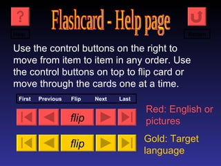 Flashcard - Help page Use the control buttons on the right to move from item to item in any order. Use the control buttons on top to flip card or move through the cards one at a time. flip flip Red: English or pictures Gold: Target language First  Previous  Flip  Next  Last Help Return 