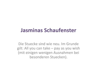 Jasminas Schaufenster Die Stuecke sind wie neu. Im Grunde gilt: All you can take – pay as you wish (mit einigen wenigen Ausnahmen bei besonderen Stuecken). 