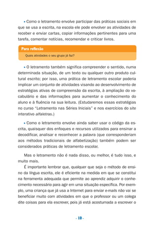 . 10 .
P Como o letramento envolve participar das práticas sociais em
que se usa a escrita, na escola ele pode envolver as atividades de
receber e enviar cartas, copiar informações pertinentes para uma
tarefa, comentar notícias, recomendar e criticar livros.
P O letramento também significa compreender o sentido, numa
determinada situação, de um texto ou qualquer outro produto cul-
tural escrito; por isso, uma prática de letramento escolar poderia
implicar um conjunto de atividades visando ao desenvolvimento de
estratégias ativas de compreensão da escrita, à ampliação do vo-
cabulário e das informações para aumentar o conhecimento do
aluno e à fluência na sua leitura. (Estudaremos essas estratégias
no curso “Letramento nas Séries Iniciais” e nos exercícios do site
interativo alfaletras.)
P Como o letramento envolve ainda saber usar o código da es-
crita, quaisquer dos enfoques e recursos utilizados para ensinar a
decodificar, analisar e reconhecer a palavra (que corresponderiam
aos métodos tradicionais de alfabetização) também podem ser
considerados práticas de letramento escolar.
Mas o letramento não é nada disso, ou melhor, é tudo isso, e
muito mais.
É importante lembrar que, qualquer que seja o método de ensi-
no da língua escrita, ele é eficiente na medida em que se constitui
na ferramenta adequada que permite ao aprendiz adquirir o conhe-
cimento necessário para agir em uma situação específica. Por exem-
plo, uma criança que já usa a Internet para enviar e-mails não vai se
beneficiar muito com atividades em que o professor ou um colega
dite coisas para ela escrever, pois já está acostumada a escrever o
Para reflexão
Quais atividades o seu grupo já faz?
Preciso ensinar let. pI_5ªp 9/21/05 12:23 PM Page 10
 