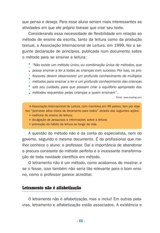 . 11 .
que pensa e deseja. Para esse aluno seriam mais interessantes as
atividades em que ele próprio tivesse que criar seu texto.
Considerando essa necessidade de flexibilidade em relação ao
método de ensino da escrita, tanto da leitura como da produção
textual, a Associação Internacional de Leitura, em 1999, fez a se-
guinte declaração de princípios, publicada num documento sobre
o método para se ensinar a leitura:
“Não existe um método único, ou combinação única de métodos, que
possa ensinar a ler a todas as crianças com sucesso. Por isso, os pro-
fessores devem desenvolver um profundo conhecimento de múltiplos
métodos para ensinar a ler e um profundo conhecimento das crianças
sob seu cuidado, para que possam criar o equilíbrio apropriado dos
métodos requeridos pelas crianças a quem ensinam” .
Fonte: www.reading.com
A questão do método não é da conta do especialista, nem do
governo, segundo o mesmo documento. É do profissional que me-
lhor conhece o aluno: o professor. Daí a importância de abandonar
a procura constante do método perfeito e a incessante transforma-
ção de toda novidade científica em método.
O letramento não é um método, como acabamos de mostrar, e
se o fosse, isso também não seria tão relevante para o bom ensi-
no, como o professor parece acreditar.
Letramento não é alfabetização
O letramento não é alfabetização, mas a inclui! Em outras pala-
vras, letramento e alfabetização estão associados. A existência e
A Associação Internacional de Leitura, com membros em 99 países, tem por obje-
tivo "promover altos níveis de letramento para todos" através das seguintes ações:
P melhoria do ensino de leitura;
P divulgação de pesquisas e informações sobre a leitura;
P promoção do hábito da leitura ao longo da vida.
■■■■■■■■■
Preciso ensinar let. pI_5ªp 9/21/05 12:23 PM Page 11
 