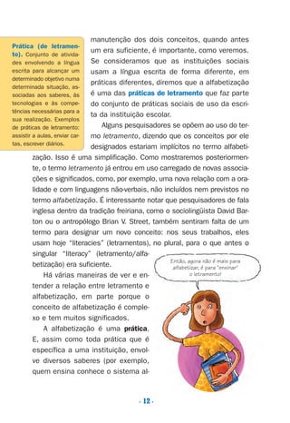 manutenção dos dois conceitos, quando antes
um era suficiente, é importante, como veremos.
Se consideramos que as instituições sociais
usam a língua escrita de forma diferente, em
práticas diferentes, diremos que a alfabetização
é uma das práticas de letramento que faz parte
do conjunto de práticas sociais de uso da escri-
ta da instituição escolar.
Alguns pesquisadores se opõem ao uso do ter-
mo letramento, dizendo que os conceitos por ele
designados estariam implícitos no termo alfabeti-
zação. Isso é uma simplificação. Como mostraremos posteriormen-
te, o termo letramento já entrou em uso carregado de novas associa-
ções e significados, como, por exemplo, uma nova relação com a ora-
lidade e com linguagens não-verbais, não incluídos nem previstos no
termo alfabetização. É interessante notar que pesquisadores de fala
inglesa dentro da tradição freiriana, como o sociolingüista David Bar-
ton ou o antropólogo Brian V. Street, também sentiram falta de um
termo para designar um novo conceito: nos seus trabalhos, eles
usam hoje “literacies” (letramentos), no plural, para o que antes o
singular “literacy” (letramento/alfa-
betização) era suficiente.
Há várias maneiras de ver e en-
tender a relação entre letramento e
alfabetização, em parte porque o
conceito de alfabetização é comple-
xo e tem muitos significados.
A alfabetização é uma prática.
E, assim como toda prática que é
específica a uma instituição, envol-
ve diversos saberes (por exemplo,
quem ensina conhece o sistema al-
Prática (de letramen-
to). Conjunto de ativida-
des envolvendo a língua
escrita para alcançar um
determinado objetivo numa
determinada situação, as-
sociadas aos saberes, às
tecnologias e às compe-
tências necessárias para a
sua realização. Exemplos
de práticas de letramento:
assistir a aulas, enviar car-
tas, escrever diários.
Então, agora não é mais para
alfabetizar, é para "ensinar"
o letramento!
. 12 .
Preciso ensinar let. pI_5ªp 9/21/05 12:23 PM Page 12
 
