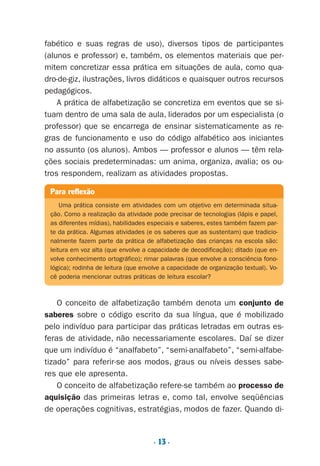 O conceito de alfabetização também denota um conjunto de
saberes sobre o código escrito da sua língua, que é mobilizado
pelo indivíduo para participar das práticas letradas em outras es-
feras de atividade, não necessariamente escolares. Daí se dizer
que um indivíduo é “analfabeto”, “semi-analfabeto”, “semi-alfabe-
tizado” para referir-se aos modos, graus ou níveis desses sabe-
res que ele apresenta.
O conceito de alfabetização refere-se também ao processo de
aquisição das primeiras letras e, como tal, envolve seqüências
de operações cognitivas, estratégias, modos de fazer. Quando di-
fabético e suas regras de uso), diversos tipos de participantes
(alunos e professor) e, também, os elementos materiais que per-
mitem concretizar essa prática em situações de aula, como qua-
dro-de-giz, ilustrações, livros didáticos e quaisquer outros recursos
pedagógicos.
A prática de alfabetização se concretiza em eventos que se si-
tuam dentro de uma sala de aula, liderados por um especialista (o
professor) que se encarrega de ensinar sistematicamente as re-
gras de funcionamento e uso do código alfabético aos iniciantes
no assunto (os alunos). Ambos — professor e alunos — têm rela-
ções sociais predeterminadas: um anima, organiza, avalia; os ou-
tros respondem, realizam as atividades propostas.
Para reflexão
Uma prática consiste em atividades com um objetivo em determinada situa-
ção. Como a realização da atividade pode precisar de tecnologias (lápis e papel,
as diferentes mídias), habilidades especiais e saberes, estes também fazem par-
te da prática. Algumas atividades (e os saberes que as sustentam) que tradicio-
nalmente fazem parte da prática de alfabetização das crianças na escola são:
leitura em voz alta (que envolve a capacidade de decodificação); ditado (que en-
volve conhecimento ortográfico); rimar palavras (que envolve a consciência fono-
lógica); rodinha de leitura (que envolve a capacidade de organização textual). Vo-
cê poderia mencionar outras práticas de leitura escolar?
. 13 .
Preciso ensinar let. pI_5ªp 9/21/05 12:23 PM Page 13
 