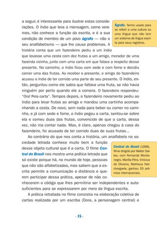 . 15 .
a seguir, é interessante para ilustrar estas conside-
rações. O índio que leva a mensagem, como vere-
mos, não conhece a função da escrita, e é a sua
condição de membro de um povo ágrafo — não o
seu analfabetismo — que lhe causa problemas. A
história conta que um fazendeiro pediu a um índio
que levasse uma cesta com dez frutas a um amigo, morador de uma
fazenda vizinha, junto com uma carta em que falava a respeito desse
presente. No caminho, o índio ficou com sede e com fome e decidiu
comer uma das frutas. Ao receber o presente, o amigo do fazendeiro
acusou o índio de ter comido uma parte de seu presente. O índio, en-
tão, perguntou como ele sabia que faltava uma fruta, se não havia
ninguém por perto quando ele a comera. O fazendeiro respondeu:
“Ora! Pela carta”. Tempos depois, o fazendeiro novamente pediu ao
índio para levar frutas ao amigo e mandou uma cartinha acompa-
nhando a cesta. De novo, sem nada para beber ou comer no cami-
nho, e já com sede e fome, o índio pegou a carta, sentou-se sobre
ela e comeu duas das frutas, convencido de que a carta, dessa
vez, não iria contar nada. Mas, é claro, apenas chegou à casa do
fazendeiro, foi acusado de ter comido duas de suas frutas...
Ao contrário do que nos conta a história, um analfabeto na so-
ciedade letrada conhece muito bem a função
desse objeto cultural que é a carta. O filme Cen-
tral do Brasil nos mostra uma prática letrada que
só existe porque há, no mundo de hoje, pessoas
que não são alfabetizadas, mas sabem que a es-
crita permite a comunicação a distância e que-
rem participar dessa prática, apesar de não co-
nhecerem o código que lhes permitiria ser independentes e auto-
suficientes para se expressarem por meio da língua escrita.
A prática retratada no filme consistia na elaboração coletiva de
cartas realizada por um escriba (Dora, a personagem central) e
Ágrafo. Termo usado para
se referir a uma cultura ou
uma língua que não tem
um sistema de língua escri-
ta para seus registros.
Central do Brasil (1998),
filme dirigido por Walter Sal-
les, com Fernanda Monte-
negro, Marília Pêra, Vinicius
de Oliveira, Matheus Nat-
chergaele, ganhou 55 prê-
mios internacionais.
Preciso ensinar let. pI_5ªp 9/21/05 12:23 PM Page 15
 