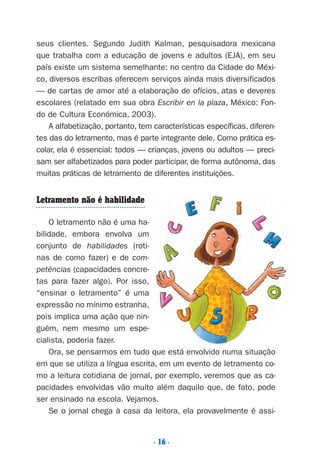 . 16 .
seus clientes. Segundo Judith Kalman, pesquisadora mexicana
que trabalha com a educação de jovens e adultos (EJA), em seu
país existe um sistema semelhante: no centro da Cidade do Méxi-
co, diversos escribas oferecem serviços ainda mais diversificados
— de cartas de amor até a elaboração de ofícios, atas e deveres
escolares (relatado em sua obra Escribir en la plaza, México: Fon-
do de Cultura Económica, 2003).
A alfabetização, portanto, tem características específicas, diferen-
tes das do letramento, mas é parte integrante dele. Como prática es-
colar, ela é essencial: todos — crianças, jovens ou adultos — preci-
sam ser alfabetizados para poder participar, de forma autônoma, das
muitas práticas de letramento de diferentes instituições.
Letramento não é habilidade
O letramento não é uma ha-
bilidade, embora envolva um
conjunto de habilidades (roti-
nas de como fazer) e de com-
petências (capacidades concre-
tas para fazer algo). Por isso,
“ensinar o letramento” é uma
expressão no mínimo estranha,
pois implica uma ação que nin-
guém, nem mesmo um espe-
cialista, poderia fazer.
Ora, se pensarmos em tudo que está envolvido numa situação
em que se utiliza a língua escrita, em um evento de letramento co-
mo a leitura cotidiana de jornal, por exemplo, veremos que as ca-
pacidades envolvidas vão muito além daquilo que, de fato, pode
ser ensinado na escola. Vejamos.
Se o jornal chega à casa da leitora, ela provavelmente é assi-
Preciso ensinar let. pI_5ªp 9/21/05 12:23 PM Page 16
 
