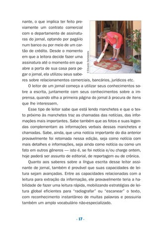 . 17 .
nante, o que implica ter feito pre-
viamente um contrato comercial
com o departamento de assinatu-
ras do jornal, optando por pagá-lo
num banco ou por meio de um car-
tão de crédito. Desde o momento
em que a leitora decide fazer uma
assinatura até o momento em que
abre a porta de sua casa para pe-
gar o jornal, ela utilizou seus sabe-
res sobre relacionamentos comerciais, bancários, jurídicos etc.
O leitor de um jornal começa a utilizar seus conhecimentos so-
bre a escrita, juntamente com seus conhecimentos sobre a im-
prensa, quando olha a primeira página do jornal à procura de itens
que lhe interessem.
Esse tipo de leitor sabe que está lendo manchetes e que o tex-
to próximo às manchetes traz as chamadas das notícias, das infor-
mações mais importantes. Sabe também que as fotos e suas legen-
das complementam as informações verbais dessas manchetes e
chamadas. Sabe, ainda, que uma notícia importante do dia anterior
provavelmente foi retomada nessa edição, seja como notícia com
mais detalhes e informações, seja ainda como notícia ou como um
fato em outros gêneros — isto é, se foi notícia e/ou charge ontem,
hoje poderá ser assunto de editorial, de reportagem ou de crônica.
Quanto aos saberes sobre a língua escrita desse leitor assi-
nante de jornal, também é provável que suas capacidades de lei-
tura sejam avançadas. Entre as capacidades relacionadas com a
leitura para extração da informação, ele provavelmente teria a ha-
bilidade de fazer uma leitura rápida, mobilizando estratégias de lei-
tura global eficientes para “radiografar” ou “escanear” o texto,
com reconhecimento instantâneo de muitas palavras e possuiria
também um amplo vocabulário não-especializado.
©EduardoSantaliestra
Preciso ensinar let. pI_5ªp 9/21/05 12:23 PM Page 17
 