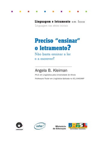 Angela B. Kleiman
Ph.D. em Lingüística pela Universidade de Illinois
Professora Titular em Lingüística Aplicada no IEL/UNICAMP
Preciso “ensinar”
o letramento?
Não basta ensinar a ler
e a escrever?
Linguagem e letramento em foco
Linguagem nas séries iniciais
Preciso ensinar let. pI_5ªp 9/21/05 12:23 PM Page 1
 