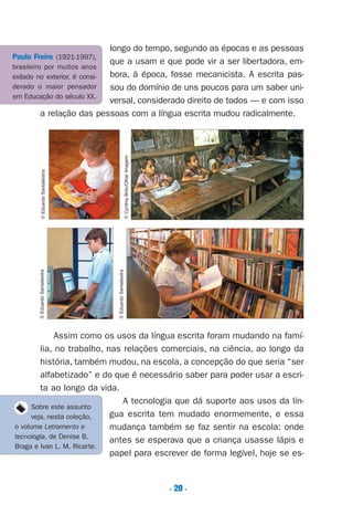 . 20 .
longo do tempo, segundo as épocas e as pessoas
que a usam e que pode vir a ser libertadora, em-
bora, à época, fosse mecanicista. A escrita pas-
sou do domínio de uns poucos para um saber uni-
versal, considerado direito de todos — e com isso
a relação das pessoas com a língua escrita mudou radicalmente.
Assim como os usos da língua escrita foram mudando na famí-
lia, no trabalho, nas relações comerciais, na ciência, ao longo da
história, também mudou, na escola, a concepção do que seria “ser
alfabetizado” e do que é necessário saber para poder usar a escri-
ta ao longo da vida.
A tecnologia que dá suporte aos usos da lín-
gua escrita tem mudado enormemente, e essa
mudança também se faz sentir na escola: onde
antes se esperava que a criança usasse lápis e
papel para escrever de forma legível, hoje se es-
©EduardoSantaliestra
©CynthiaBrito/OlharImagem
©EduardoSantaliestra©EduardoSantaliestra
Sobre este assunto
veja, nesta coleção,
o volume Letramento e
tecnologia, de Denise B.
Braga e Ivan L. M. Ricarte.
Paulo Freire (1921-1997),
brasileiro por muitos anos
exilado no exterior, é consi-
derado o maior pensador
em Educação do século XX.
Preciso ensinar let. pI_5ªp 9/21/05 12:24 PM Page 20
 