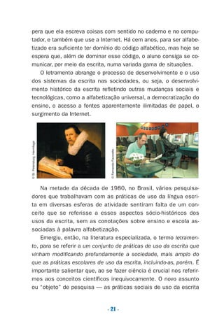 . 21 .
pera que ela escreva coisas com sentido no caderno e no compu-
tador, e também que use a Internet. Há cem anos, para ser alfabe-
tizado era suficiente ter domínio do código alfabético, mas hoje se
espera que, além de dominar esse código, o aluno consiga se co-
municar, por meio da escrita, numa variada gama de situações.
O letramento abrange o processo de desenvolvimento e o uso
dos sistemas da escrita nas sociedades, ou seja, o desenvolvi-
mento histórico da escrita refletindo outras mudanças sociais e
tecnológicas, como a alfabetização universal, a democratização do
ensino, o acesso a fontes aparentemente ilimitadas de papel, o
surgimento da Internet.
Na metade da década de 1980, no Brasil, vários pesquisa-
dores que trabalhavam com as práticas de uso da língua escri-
ta em diversas esferas de atividade sentiram falta de um con-
ceito que se referisse a esses aspectos sócio-históricos dos
usos da escrita, sem as conotações sobre ensino e escola as-
sociadas à palavra alfabetização.
Emergiu, então, na literatura especializada, o termo letramen-
to, para se referir a um conjunto de práticas de uso da escrita que
vinham modificando profundamente a sociedade, mais amplo do
que as práticas escolares de uso da escrita, incluindo-as, porém. É
importante salientar que, ao se fazer ciência é crucial nos referir-
mos aos conceitos científicos inequivocamente. O novo assunto
ou “objeto” de pesquisa — as práticas sociais de uso da escrita
©St.Petersburg,Hermitage
©FernandoFavoretto
Preciso ensinar let. pI_5ªp 9/21/05 12:24 PM Page 21
 