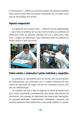 . 22 .
(o letramento) — refletia as transformações nas práticas letradas
tanto dentro como fora da escola, lembrando que aí estão incluí-
das as tecnologias da escrita.
Algumas comparações
A criação de um conceito novo — diferente do de alfabetização
— para falar de práticas de uso da escrita implica a existência de
diferenças entre as práticas referidas por um e pelo outro. Veja-
mos, a seguir, as diferenças mais relevantes entre as práticas le-
tradas dentro e fora da escola.
Prática coletiva e colaborativa X prática individual e competitiva
As práticas de letramento fora da escola são essencialmen-
te colaborativas, em contraste com o caráter individual do pro-
cesso de aquisição da língua escrita em ambiente escolar, pró-
prio da alfabetização.
As ocasiões em que a fala se organiza ao redor de textos escri-
tos e livros, envolvendo a compreensão dos textos, são eventos de
letramento. Nos eventos de letramento da maioria das instituições,
as pessoas participam coletivamente, interagindo, enquanto nos
eventos escolares mais tradicionais o que ainda importa é a partici-
©FernandoFavoretto
©FernandoFavoretto
Preciso ensinar let. pI_5ªp 9/21/05 12:24 PM Page 22
 