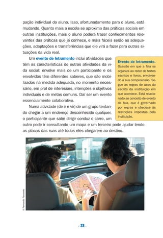 . 23 .
pação individual do aluno. Isso, afortunadamente para o aluno, está
mudando. Quanto mais a escola se aproxima das práticas sociais em
outras instituições, mais o aluno poderá trazer conhecimentos rele-
vantes das práticas que já conhece, e mais fáceis serão as adequa-
ções, adaptações e transferências que ele virá a fazer para outras si-
tuações da vida real.
Um evento de letramento inclui atividades que
têm as características de outras atividades da vi-
da social: envolve mais de um participante e os
envolvidos têm diferentes saberes, que são mobi-
lizados na medida adequada, no momento neces-
sário, em prol de interesses, intenções e objetivos
individuais e de metas comuns. Daí ser um evento
essencialmente colaborativo.
Numa atividade (de ir e vir) de um grupo tentan-
do chegar a um endereço desconhecido qualquer,
o participante que sabe dirigir conduz o carro, um
outro pode ir consultando um mapa e um terceiro pode ajudar lendo
as placas das ruas até todos eles chegarem ao destino.
©FernandoFavoretto
Evento de letramento.
Ocasião em que a fala se
organiza ao redor de textos
escritos e livros, envolven-
do a sua compreensão. Se-
gue as regras de usos da
escrita da instituição em
que acontece. Está relacio-
nado ao conceito de evento
de fala, que é governado
por regras e obedece às
restrições impostas pela
instituição.
Preciso ensinar let. pI_5ªp 9/21/05 12:24 PM Page 23
 