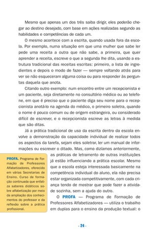. 24 .
Mesmo que apenas um dos três saiba dirigir, eles poderão che-
gar ao destino desejado, com base em ações realizadas segundo as
habilidades e competências de cada um.
O mesmo acontece com a escrita, quando usada fora da esco-
la. Por exemplo, numa situação em que uma mulher que sabe ler
pede uma receita a outra que não sabe, a primeira, que quer
aprender a receita, escreve o que a segunda lhe dita, usando a es-
trutura tradicional das receitas escritas: primeiro, a lista de ingre-
dientes e depois o modo de fazer — sempre voltando atrás para
ver se não esqueceram alguma coisa ou para responder às pergun-
tas daquela que anota.
Citando outro exemplo: num encontro entre um recepcionista e
um paciente, seja diretamente no consultório médico ou ao telefo-
ne, em que é preciso que o paciente diga seu nome para o recep-
cionista anotá-lo na agenda do médico, o primeiro soletra, quando
o nome é pouco comum ou de origem estrangeira, ou considerado
difícil de escrever, e o recepcionista escreve as letras à medida
que são ditas.
Já a prática tradicional de uso da escrita dentro da escola en-
volve a demonstração da capacidade individual de realizar todos
os aspectos da tarefa, sejam eles soletrar, ler um manual de infor-
mações ou escrever o ditado. Mas, como dizíamos anteriormente,
as práticas de letramento de outras instituições
já estão influenciando a prática escolar. Mesmo
que a escola esteja interessada basicamente na
competência individual do aluno, ela não precisa
estar organizada competitivamente, com cada cri-
ança tendo de mostrar que pode fazer a ativida-
de sozinha, sem a ajuda do outro.
O PROFA — Programa de Formação de
Professores Alfabetizadores — utiliza o trabalho
em duplas para o ensino da produção textual: o
PROFA. Programa de For-
mação de Professores
Alfabetizadores, oferecido
em várias Secretarias de
Ensino. Curso de forma-
ção continuada que enfati-
za saberes didáticos so-
bre alfabetização por meio
da ampliação dos conheci-
mentos do professor e da
reflexão sobre a prática
profissional.
Preciso ensinar let. pI_5ªp 9/21/05 12:24 PM Page 24
 