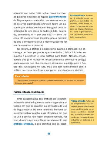 . 25 .
aprendiz que sabe mais sobre como escrever
as palavras segundo as regras grafofonêmicas
da língua age como escriba; ao mesmo tempo,
os dois vão organizando um texto sobre um as-
sunto que ambos conhecem, em geral uma re-
produção de um conto de fadas já lido, ilustra-
do, comentado e — por que não? — com tre-
chos até memorizados (considerado o princípio
de que o contexto facilita a memorização da for-
ma de escrever a palavra).
Na leitura, a prática é colaborativa quando o professor se en-
carrega de fazer perguntas que orientarão o leitor iniciante, ou
quando o professor lê uma história para todos. Nesses casos,
aquele que já é letrado (e necessariamente conhece o código)
ajuda aqueles que não conhecem ainda nem o código nem a fun-
ção das ilustrações no livro, mas que têm familiaridade com a
prática de contar histórias e cooperam escutando em silêncio.
Prática situada X abstração
Uma característica das práticas de letramen-
to fora da escola é que elas variam segundo a si-
tuação em que se realizam as atividades de uso
da língua escrita. Há uma tendência humana pa-
ra contextualizar a ação, e as atividades em que
se usa a escrita não fogem dessa tendência. Por
isso, dizemos que as práticas de letramento são
práticas situadas, o que significa que os objeti-
Para reflexão
Você poderia listar outras práticas colaborativas usadas por você ou por seus co-
legas na sua escola?
Grafofonêmico. Refere-
se à relação entre os
grafemas (unidades do
alfabeto, como letras, til,
sinais de pontuação) e os
sons da língua (fonemas
ou sons significativos),
que os caracteres do alfa-
beto representam.
Prática situada. Refere-se
ao entrosamento ou à so-
breposição parcial existente
entre a prática social e a si-
tuação; podemos atribuir
isso a uma capacidade bási-
ca do ser humano de con-
textualizar os saberes e a
experiência.
Preciso ensinar let. pI_5ªp 9/21/05 12:24 PM Page 25
 