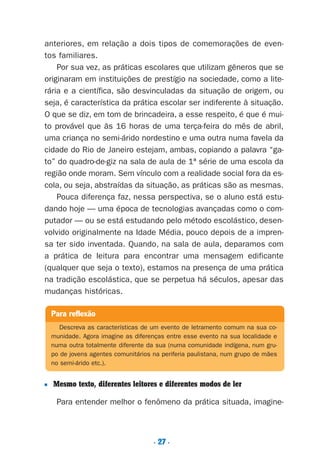 . 27 .
anteriores, em relação a dois tipos de comemorações de even-
tos familiares.
Por sua vez, as práticas escolares que utilizam gêneros que se
originaram em instituições de prestígio na sociedade, como a lite-
rária e a científica, são desvinculadas da situação de origem, ou
seja, é característica da prática escolar ser indiferente à situação.
O que se diz, em tom de brincadeira, a esse respeito, é que é mui-
to provável que às 16 horas de uma terça-feira do mês de abril,
uma criança no semi-árido nordestino e uma outra numa favela da
cidade do Rio de Janeiro estejam, ambas, copiando a palavra “ga-
to” do quadro-de-giz na sala de aula de 1ª série de uma escola da
região onde moram. Sem vínculo com a realidade social fora da es-
cola, ou seja, abstraídas da situação, as práticas são as mesmas.
Pouca diferença faz, nessa perspectiva, se o aluno está estu-
dando hoje — uma época de tecnologias avançadas como o com-
putador — ou se está estudando pelo método escolástico, desen-
volvido originalmente na Idade Média, pouco depois de a impren-
sa ter sido inventada. Quando, na sala de aula, deparamos com
a prática de leitura para encontrar uma mensagem edificante
(qualquer que seja o texto), estamos na presença de uma prática
na tradição escolástica, que se perpetua há séculos, apesar das
mudanças históricas.
■ Mesmo texto, diferentes leitores e diferentes modos de ler
Para entender melhor o fenômeno da prática situada, imagine-
Para reflexão
Descreva as características de um evento de letramento comum na sua co-
munidade. Agora imagine as diferenças entre esse evento na sua localidade e
numa outra totalmente diferente da sua (numa comunidade indígena, num gru-
po de jovens agentes comunitários na periferia paulistana, num grupo de mães
no semi-árido etc.).
Preciso ensinar let. pI_5ªp 9/21/05 12:24 PM Page 27
 