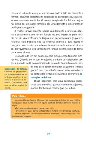 . 28 .
mos uma situação em que um mesmo texto é lido de diferentes
formas, segundo aspectos da situação: os participantes, seus ob-
jetivos, seus modos de ler. O evento imaginado é a leitura do jor-
nal diário por um casal formado por uma dentista e um professor
de língua portuguesa.
A mulher provavelmente olhará rapidamente a primeira pági-
na e escolherá o que ler em função do seu interesse pela notí-
cia em si. Já o professor de língua, que pertence a um grupo pro-
fissional cujo trabalho não se encerra quando a aula acaba e
que, por isso, está constantemente à procura de material didáti-
co, provavelmente lerá também em função do interesse do tema
para seus alunos.
Os modos de ler, em conseqüência disso, serão também dife-
rentes. Quando se lê com o objetivo didático de selecionar tex-
tos e quando se lê com a finalidade única de ficar informado, ain-
da que para poder participar da grande “fofoca
global” que o jornal oferece ao leitor, escolhem-
se textos diferentes e utilizam-se diferentes es-
tratégias de leitura.
Disso podemos tirar uma conclusão impor-
tante para o ensino: quando mudam os objetivos,
mudam também as estratégias de leitura.
Para reflexão
Você acredita que haveria diferença nas estratégias de leitura de uma história
qualquer, se seus alunos tivessem alguns objetivos de leitura como os listados a
seguir?
•Procurar as palavras que começam com “ch”.
•Descobrir por que o garoto protagonista da história ficou brincando na chuva.
Se você respondeu sim, quais seriam essas diferenças? Se você respondeu não,
justifique sua resposta.
Estratégias de leitura.
Conjunto de procedimen-
tos de ordem cognitiva, is-
to é, que envolvem a per-
cepção, a atenção, a me-
mória, o raciocínio, para
alcançar algum objetivo de
leitura.
Preciso ensinar let. pI_5ªp 9/21/05 12:24 PM Page 28
 