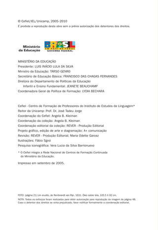 MINISTÉRIO DA EDUCAÇÃO
Presidente: LUIS INÁCIO LULA DA SILVA
Ministro da Educação: TARSO GENRO
Secretário de Educação Básica: FRANCISCO DAS CHAGAS FERNANDES
Diretora do Departamento de Políticas da Educação
Infantil e Ensino Fundamental: JEANETE BEAUCHAMP
Coordenadora Geral de Política de Formação: LYDIA BECHARA
Cefiel - Centro de Formação de Professores do Instituto de Estudos da Linguagem*
Reitor da Unicamp: Prof. Dr. José Tadeu Jorge
Coordenação do Cefiel: Angela B. Kleiman
Coordenação da coleção: Angela B. Kleiman
Coordenação editorial da coleção: REVER - Produção Editorial
Projeto gráfico, edição de arte e diagramação: A+ comunicação
Revisão: REVER - Produção Editorial; Maria Odette Garcez
Ilustrações: Fábio Sgroi
Pesquisa iconográfica: Vera Lucia da Silva Barrionuevo
* O Cefiel integra a Rede Nacional de Centros de Formação Continuada
do Ministério da Educação.
Impresso em setembro de 2005.
FOTO: (página 21) Um erudito, de Rembrandt van Rijn, 1631. Óleo sobre tela, 105,5 X 92 cm.
NOTA: Todos os esforços foram realizados para obter autorização para reprodução da imagem da página 48.
Caso o detentor dos direitos se sinta prejudicado, favor notificar formalmente a coordenação editorial.
© Cefiel/IEL/Unicamp, 2005-2010
É proibida a reprodução desta obra sem a prévia autorização dos detentores dos direitos.
Preciso ensinar let. pI_5ªp 9/21/05 3:25 PM Page 2
 
