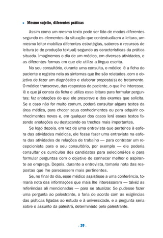 . 29 .
■ Mesmo sujeito, diferentes práticas
Assim como um mesmo texto pode ser lido de modos diferentes
segundo os elementos da situação que contextualizam a leitura, um
mesmo leitor mobiliza diferentes estratégias, saberes e recursos de
leitura (e de produção textual) segundo as características da prática
situada. Imaginemos o dia de um médico, em diversas atividades, e
as diferentes formas em que ele utiliza a língua escrita.
No seu consultório, durante uma consulta, o médico lê a ficha do
paciente e registra nela os sintomas que lhe são relatados, com o ob-
jetivo de fazer um diagnóstico e elaborar proposta(s) de tratamento.
O médico transcreve, das respostas do paciente, o que lhe interessa,
lê o que já consta da ficha e utiliza essa leitura para formular pergun-
tas; faz anotações do que ele prescreve e dos exames que solicita.
Se o caso não for muito comum, poderá consultar alguns textos da
área médica, para checar seus conhecimentos ou para adquirir co-
nhecimentos novos e, em qualquer dos casos lerá esses textos fa-
zendo anotações ou destacando os trechos mais importantes.
Se logo depois, em vez de uma entrevista que pertence à esfe-
ra das atividades médicas, ele fosse fazer uma entrevista na esfe-
ra das atividades de relações de trabalho — para contratar um re-
cepcionista para o seu consultório, por exemplo — ele poderia
consultar os currículos dos candidatos para selecioná-los e para
formular perguntas com o objetivo de conhecer melhor o aspiran-
te ao emprego. Depois, durante a entrevista, tomaria nota das res-
postas que lhe parecessem mais pertinentes.
Se, no final do dia, esse médico assistisse a uma conferência, to-
maria nota das informações que mais lhe interessaram — talvez as
referências ali mencionadas — para se atualizar. Se pudesse fazer
uma pergunta ao palestrante, o faria de acordo com as exigências
das práticas ligadas ao estudo e à universidade, e a pergunta seria
sobre o assunto da palestra, determinado pelo palestrante.
Preciso ensinar let. pI_5ªp 9/21/05 12:24 PM Page 29
 