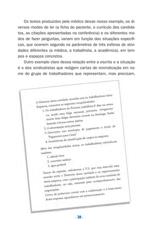 . 30 .
Os textos produzidos pelo médico desse nosso exemplo, os di-
versos modos de ler (a ficha do paciente, o currículo dos candida-
tos, as citações apresentadas na conferência) e os diferentes mo-
dos de fazer perguntas, variam em função das situações específi-
cas, que ocorrem segundo os parâmetros de três esferas de ativi-
dades diferentes (a médica, a trabalhista, a acadêmica), em tem-
pos e espaços concretos.
Outro exemplo claro dessa relação entre a escrita e a situação
é o dos sindicalistas que redigem cartas de reivindicação em no-
me do grupo de trabalhadores que representam, mas precisam,
Preciso ensinar let. pI_5ªp 9/21/05 12:24 PM Page 30
 