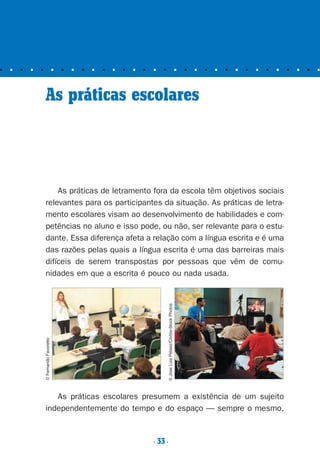 ■ ■ ■ ■ ■ ■ ■ ■ ■ ■ ■ ■ ■ ■ ■ ■ ■ ■ ■ ■ ■ ■ ■ ■ ■ ■ ■ ■ ■ ■ ■ ■
As práticas escolares
As práticas de letramento fora da escola têm objetivos sociais
relevantes para os participantes da situação. As práticas de letra-
mento escolares visam ao desenvolvimento de habilidades e com-
petências no aluno e isso pode, ou não, ser relevante para o estu-
dante. Essa diferença afeta a relação com a língua escrita e é uma
das razões pelas quais a língua escrita é uma das barreiras mais
difíceis de serem transpostas por pessoas que vêm de comu-
nidades em que a escrita é pouco ou nada usada.
As práticas escolares presumem a existência de um sujeito
independentemente do tempo e do espaço — sempre o mesmo,
©FernandoFavoretto
©JoseLuisPelaez/Corbis-StockPhotos
. 33.
Preciso ensinar let. pII_5ªp 9/21/05 2:49 PM Page 33
 