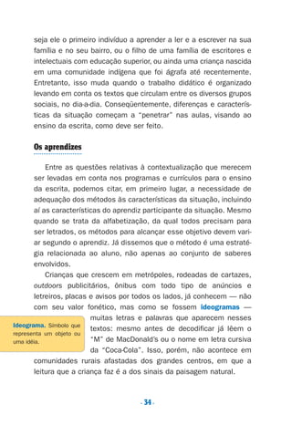 seja ele o primeiro indivíduo a aprender a ler e a escrever na sua
família e no seu bairro, ou o filho de uma família de escritores e
intelectuais com educação superior, ou ainda uma criança nascida
em uma comunidade indígena que foi ágrafa até recentemente.
Entretanto, isso muda quando o trabalho didático é organizado
levando em conta os textos que circulam entre os diversos grupos
sociais, no dia-a-dia. Conseqüentemente, diferenças e caracterís-
ticas da situação começam a “penetrar” nas aulas, visando ao
ensino da escrita, como deve ser feito.
Os aprendizes
Entre as questões relativas à contextualização que merecem
ser levadas em conta nos programas e currículos para o ensino
da escrita, podemos citar, em primeiro lugar, a necessidade de
adequação dos métodos às características da situação, incluindo
aí as características do aprendiz participante da situação. Mesmo
quando se trata da alfabetização, da qual todos precisam para
ser letrados, os métodos para alcançar esse objetivo devem vari-
ar segundo o aprendiz. Já dissemos que o método é uma estraté-
gia relacionada ao aluno, não apenas ao conjunto de saberes
envolvidos.
Crianças que crescem em metrópoles, rodeadas de cartazes,
outdoors publicitários, ônibus com todo tipo de anúncios e
letreiros, placas e avisos por todos os lados, já conhecem — não
com seu valor fonético, mas como se fossem ideogramas —
muitas letras e palavras que aparecem nesses
textos: mesmo antes de decodificar já lêem o
“M” de MacDonald’s ou o nome em letra cursiva
da “Coca-Cola”. Isso, porém, não acontece em
comunidades rurais afastadas dos grandes centros, em que a
leitura que a criança faz é a dos sinais da paisagem natural.
. 34.
Ideograma. Símbolo que
representa um objeto ou
uma idéia.
Preciso ensinar let. pII_5ªp 9/21/05 2:49 PM Page 34
 