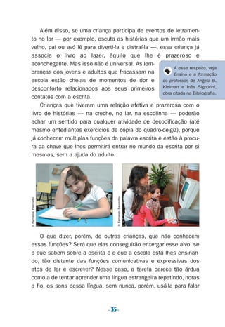 . 35.
Além disso, se uma criança participa de eventos de letramen-
to no lar — por exemplo, escuta as histórias que um irmão mais
velho, pai ou avó lê para diverti-la e distraí-la —, essa criança já
associa o livro ao lazer, àquilo que lhe é prazeroso e
aconchegante. Mas isso não é universal. As lem-
branças dos jovens e adultos que fracassam na
escola estão cheias de momentos de dor e
desconforto relacionados aos seus primeiros
contatos com a escrita.
Crianças que tiveram uma relação afetiva e prazerosa com o
livro de histórias — na creche, no lar, na escolinha — poderão
achar um sentido para qualquer atividade de decodificação (até
mesmo entediantes exercícios de cópia do quadro-de-giz), porque
já conhecem múltiplas funções da palavra escrita e estão à procu-
ra da chave que lhes permitirá entrar no mundo da escrita por si
mesmas, sem a ajuda do adulto.
O que dizer, porém, de outras crianças, que não conhecem
essas funções? Será que elas conseguirão enxergar esse alvo, se
o que sabem sobre a escrita é o que a escola está lhes ensinan-
do, tão distante das funções comunicativas e expressivas dos
atos de ler e escrever? Nesse caso, a tarefa parece tão árdua
como a de tentar aprender uma língua estrangeira repetindo, horas
a fio, os sons dessa língua, sem nunca, porém, usá-la para falar
©FernandoFavoretto
©FernandoFavoretto
A esse respeito, veja
Ensino e a formação
do professor, de Angela B.
Kleiman e Inês Signorini,
obra citada na Bibliografia.
Preciso ensinar let. pII_5ªp 9/21/05 2:49 PM Page 35
 