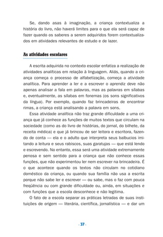 . 37.
Se, dando asas à imaginação, a criança contextualiza a
história do livro, não haverá limites para o que ela será capaz de
fazer quando os saberes a serem adquiridos forem contextualiza-
dos em atividades relevantes de estudo e de lazer.
As atividades escolares
A escrita adquirida no contexto escolar enfatiza a realização de
atividades analíticas em relação à linguagem. Aliás, quando a cri-
ança começa o processo de alfabetização, começa a atividade
analítica. Para aprender a ler e a escrever o aprendiz deve não
apenas analisar a fala em palavras, mas as palavras em sílabas
e, eventualmente, as sílabas em fonemas (os sons significativos
da língua). Por exemplo, quando faz brincadeiras de encontrar
rimas, a criança está analisando a palavra em sons.
Essa atividade analítica não traz grande dificuldade a uma cri-
ança que já conhece as funções de muitos textos que circulam na
sociedade (como as do livro de histórias, do jornal, do bilhete, da
receita médica) e que já brincou de ser leitora e escritora, fazen-
do de conta — ela e o adulto que interpreta seus balbucios imi-
tando a leitura e seus rabiscos, suas garatujas — que está lendo
e escrevendo. No entanto, essa será uma atividade extremamente
penosa e sem sentido para a criança que não conhece essas
funções, que não experimentou ler nem escrever na brincadeira. É
o que acontece quando os textos não circulam no cotidiano
doméstico da criança, ou quando sua família não usa a escrita
porque não sabe ler e escrever — ou sabe, mas o faz com pouca
freqüência ou com grande dificuldade ou, ainda, em situações e
com funções que a escola desconhece e não legitima.
O fato de a escola separar as práticas letradas de suas insti-
tuições de origem — literária, científica, jornalística — e dar um
Preciso ensinar let. pII_5ªp 9/21/05 2:49 PM Page 37
 
