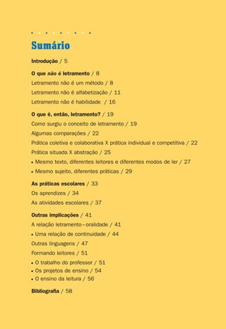 Sumário
■ ■ ■ ■ ■ ■ ■ ■ ■
Introdução / 5
O que não é letramento / 8
Letramento não é um método / 8
Letramento não é alfabetização / 11
Letramento não é habilidade / 16
O que é, então, letramento? / 19
Como surgiu o conceito de letramento / 19
Algumas comparações / 22
Prática coletiva e colaborativa X prática individual e competitiva / 22
Prática situada X abstração / 25
■ Mesmo texto, diferentes leitores e diferentes modos de ler / 27
■ Mesmo sujeito, diferentes práticas / 29
As práticas escolares / 33
Os aprendizes / 34
As atividades escolares / 37
Outras implicações / 41
A relação letramento–oralidade / 41
■ Uma relação de continuidade / 44
Outras linguagens / 47
Formando leitores / 51
■ O trabalho do professor / 51
■ Os projetos de ensino / 54
■ O ensino da leitura / 56
Bibliografia / 58
Preciso ensinar let. pI_5ªp 9/21/05 3:25 PM Page 3
 