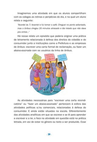 . 39.
Imaginemos uma atividade em que os alunos compartilham
com os colegas as rotinas e peripécias do dia, e na qual um aluno
relata o seguinte:
“Acordei às 7; levantei e fui tomar o café. Cheguei no ponto adiantado,
mas o ônibus chegou 20 minutos atrasado e tão lotado que não dava
pra entrar...”
Há nesse relato um episódio que poderia originar uma prática
de letramento relacionada à defesa dos direitos do cidadão e do
consumidor junto a instituições como a Prefeitura e as empresas
de ônibus: escrever uma carta formal de reclamação, ou fazer um
abaixo-assinado com os usuários da linha de ônibus.
As atividades necessárias para “escrever uma carta reivindi-
catória” ou “fazer um abaixo-assinado” pertencem à esfera das
atividades políticas e/ou comerciais, relacionadas à defesa do
consumidor. E ainda estão situadas na escola. Diferentemente
das atividades analíticas em que se escreve e se lê para aprender
a escrever e a ler, o foco na atividade em questão está na prática
letrada, em vez de estar no gênero ou texto a ser produzido. Esse
Preciso ensinar let. pII_5ªp 9/21/05 2:49 PM Page 39
 