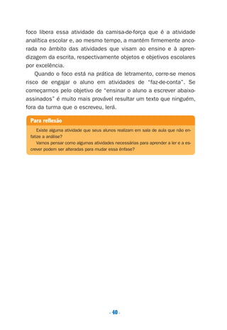 foco libera essa atividade da camisa-de-força que é a atividade
analítica escolar e, ao mesmo tempo, a mantém firmemente anco-
rada no âmbito das atividades que visam ao ensino e à apren-
dizagem da escrita, respectivamente objetos e objetivos escolares
por excelência.
Quando o foco está na prática de letramento, corre-se menos
risco de engajar o aluno em atividades de “faz-de-conta”. Se
começarmos pelo objetivo de “ensinar o aluno a escrever abaixo-
assinados” é muito mais provável resultar um texto que ninguém,
fora da turma que o escreveu, lerá.
. 40.
Para reflexão
Existe alguma atividade que seus alunos realizam em sala de aula que não en-
fatize a análise?
Vamos pensar como algumas atividades necessárias para aprender a ler e a es-
crever podem ser alteradas para mudar essa ênfase?
Preciso ensinar let. pII_5ªp 9/21/05 2:49 PM Page 40
 