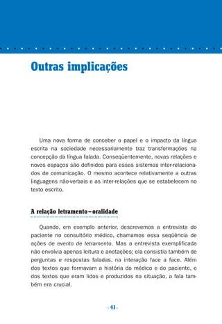 ■ ■ ■ ■ ■ ■ ■ ■ ■ ■ ■ ■ ■ ■ ■ ■ ■ ■ ■ ■ ■ ■ ■ ■ ■ ■ ■ ■ ■ ■ ■ ■
. 41.
Outras implicações
Uma nova forma de conceber o papel e o impacto da língua
escrita na sociedade necessariamente traz transformações na
concepção da língua falada. Conseqüentemente, novas relações e
novos espaços são definidos para esses sistemas inter-relaciona-
dos de comunicação. O mesmo acontece relativamente a outras
linguagens não-verbais e as inter-relações que se estabelecem no
texto escrito.
A relação letramento–oralidade
Quando, em exemplo anterior, descrevemos a entrevista do
paciente no consultório médico, chamamos essa seqüência de
ações de evento de letramento. Mas a entrevista exemplificada
não envolvia apenas leitura e anotações; ela consistia também de
perguntas e respostas faladas, na interação face a face. Além
dos textos que formavam a história do médico e do paciente, e
dos textos que eram lidos e produzidos na situação, a fala tam-
bém era crucial.
Preciso ensinar let. pIII_5ªp 9/21/05 2:50 PM Page 41
 