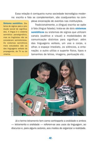. 42.
Essa relação é corriqueira numa sociedade tecnológica moder-
na: escrita e fala se complementam, são coadjuvantes na com-
plexa encenação de eventos nas instituições.
Tradicionalmente, a (língua) escrita se opõe
à fala (língua falada); trata-se de dois sistemas
semióticos ou sistemas de signos que utilizam
canais (auditivo e visual) e modalidades de
comunicação distintos para significar: além
das linguagens verbais, um usa o corpo, o
olhar, o espaço imediato, os silêncios, a ento-
nação; o outro utiliza o suporte físico, tipos e
tamanhos de letras, imagens, pontuação etc.
Já o termo letramento tem como contraparte a oralidade e ambos
— letramento e oralidade — referem-se aos usos da linguagem, ao
discurso e, para alguns autores, aos modos de organizar a realidade.
Sistema semiótico. Sis-
tema de signos para a pro-
dução social de significa-
dos. A língua é o sistema
semiótico paradigmático,
mas os lingüistas não se
consideram semioticistas.
Os sistemas semióticos
mais estudados são os
das linguagens verbais da
propaganda, da TV ou do
cinema.
©FernandoFavoretto
Preciso ensinar let. pIII_5ªp 9/21/05 2:50 PM Page 42
 