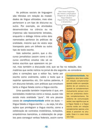 . 43.
As práticas sociais de linguagem
são híbridas em relação às modali-
dades de língua utilizadas, mas elas
pertencem a um tipo de discurso ou
outro. Por exemplo, as atividades
desenvolvidas na ciência ou na
imprensa são basicamente letradas,
enquanto o diálogo íntimo entre dois
namorados pertence às práticas da
oralidade, mesmo que às vezes seja
transposto para um bilhete ou outro
tipo de texto escrito.
Vale salientar, porém, que o dis-
curso jornalístico (assim como o dis-
curso científico) envolve não só os
textos escritos que aparecem no jor-
nal, mas também a discussão oral, que se faz na redação, das
matérias que serão notícia no jornal do dia seguinte, as considera-
ções e correções que o editor faz, tanto por
escrito como oralmente, sobre o texto que o
repórter apresentou etc. Em outras palavras, é
um discurso letrado, com práticas que envolvem
tanto a língua falada como a língua escrita.
Uma questão também importante é que, em
sociedades modernas como a nossa, quase não
existe mais oralidade “pura”. Há uns poucos
casos de complementaridade entre as duas —
língua falada e língua escrita —, ou seja, há situ-
ações que privilegiam a língua escrita, como a
celebração de contratos imobiliários, licitações,
empréstimos bancários, a elaboração de proje-
tos para conseguir verbas federais, assim como
Complementaridade. Na
lingüística, dois itens estão
em relação complementar
quando estão em oposição
dentro de um sistema ou
quando se complementam
mutuamente porque ocor-
rem em ambientes distin-
tos, complementares. No
sistema de comunicação
verbal, isso significa que se
a língua falada e a língua
escrita estão em relação
complementar apenas uma
delas é possível na situ-
ação. Esse é o caso mais
raro hoje.
Mas esses lingüistas
são mesmo complicados!
Imagine ter de distinguir
língua falada e
língua escrita, oralidade
e letramento !
Preciso ensinar let. pIII_5ªp 9/21/05 2:50 PM Page 43
 