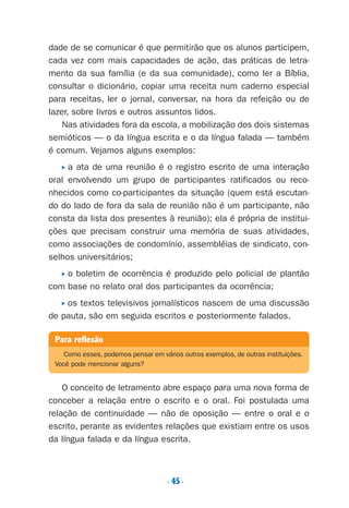 dade de se comunicar é que permitirão que os alunos participem,
cada vez com mais capacidades de ação, das práticas de letra-
mento da sua família (e da sua comunidade), como ler a Bíblia,
consultar o dicionário, copiar uma receita num caderno especial
para receitas, ler o jornal, conversar, na hora da refeição ou de
lazer, sobre livros e outros assuntos lidos.
Nas atividades fora da escola, a mobilização dos dois sistemas
semióticos — o da língua escrita e o da língua falada — também
é comum. Vejamos alguns exemplos:
P a ata de uma reunião é o registro escrito de uma interação
oral envolvendo um grupo de participantes ratificados ou reco-
nhecidos como co-participantes da situação (quem está escutan-
do do lado de fora da sala de reunião não é um participante, não
consta da lista dos presentes à reunião); ela é própria de institui-
ções que precisam construir uma memória de suas atividades,
como associações de condomínio, assembléias de sindicato, con-
selhos universitários;
P o boletim de ocorrência é produzido pelo policial de plantão
com base no relato oral dos participantes da ocorrência;
P os textos televisivos jornalísticos nascem de uma discussão
de pauta, são em seguida escritos e posteriormente falados.
O conceito de letramento abre espaço para uma nova forma de
conceber a relação entre o escrito e o oral. Foi postulada uma
relação de continuidade — não de oposição — entre o oral e o
escrito, perante as evidentes relações que existiam entre os usos
da língua falada e da língua escrita.
. 45.
Para reflexão
Como esses, podemos pensar em vários outros exemplos, de outras instituições.
Você pode mencionar alguns?
Preciso ensinar let. pIII_5ªp 9/21/05 2:50 PM Page 45
 