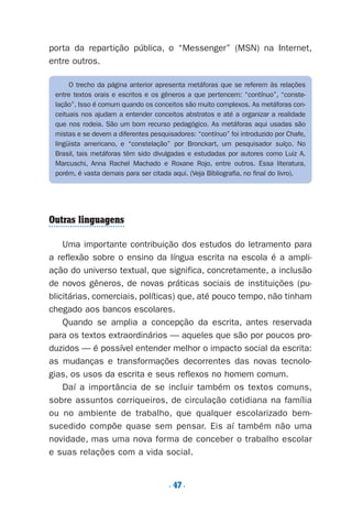 . 47.
porta da repartição pública, o “Messenger” (MSN) na Internet,
entre outros.
Outras linguagens
Uma importante contribuição dos estudos do letramento para
a reflexão sobre o ensino da língua escrita na escola é a ampli-
ação do universo textual, que significa, concretamente, a inclusão
de novos gêneros, de novas práticas sociais de instituições (pu-
blicitárias, comerciais, políticas) que, até pouco tempo, não tinham
chegado aos bancos escolares.
Quando se amplia a concepção da escrita, antes reservada
para os textos extraordinários — aqueles que são por poucos pro-
duzidos — é possível entender melhor o impacto social da escrita:
as mudanças e transformações decorrentes das novas tecnolo-
gias, os usos da escrita e seus reflexos no homem comum.
Daí a importância de se incluir também os textos comuns,
sobre assuntos corriqueiros, de circulação cotidiana na família
ou no ambiente de trabalho, que qualquer escolarizado bem-
sucedido compõe quase sem pensar. Eis aí também não uma
novidade, mas uma nova forma de conceber o trabalho escolar
e suas relações com a vida social.
O trecho da página anterior apresenta metáforas que se referem às relações
entre textos orais e escritos e os gêneros a que pertencem: “contínuo”, “conste-
lação”. Isso é comum quando os conceitos são muito complexos. As metáforas con-
ceituais nos ajudam a entender conceitos abstratos e até a organizar a realidade
que nos rodeia. São um bom recurso pedagógico. As metáforas aqui usadas são
mistas e se devem a diferentes pesquisadores: “contínuo” foi introduzido por Chafe,
lingüista americano, e “constelação” por Bronckart, um pesquisador suíço. No
Brasil, tais metáforas têm sido divulgadas e estudadas por autores como Luiz A.
Marcuschi, Anna Rachel Machado e Roxane Rojo, entre outros. Essa literatura,
porém, é vasta demais para ser citada aqui. (Veja Bibliografia, no final do livro).
Preciso ensinar let. pIII_5ªp 9/21/05 2:50 PM Page 47
 
