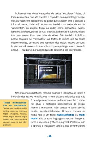 . 48.
Incluem-se nas novas categorias de textos “escolares” listas, bi-
lhetes e receitas, que são escritos e copiados sem aparelhagem espe-
cial, às vezes em pedacinhos de papel que atestam que a ocasião é
informal, usual, trivial até. Incluem-se também os textos da escrita
“ambiental”, do mundo físico ao redor, como pichações, avisos,
letreiros, outdoors, placas de rua, crachás, camisetas e buttons, expos-
tos para serem lidos num bater de olhos. São também incluídos,
nesse conjunto de “novidades”, os textos de mídias até há pouco
desconhecidas, ou textos que resultam dos novos modos de cons-
trução textual, como o do exemplo em que a paisagem — o ponto de
ônibus — faz parte, por assim dizer, do outdoor a ser interpretado:
Nos materiais didáticos, mesmo quando a inovação se limita à
inclusão dos textos jornalísticos — um sistema midiático que não
é de origem recente — a diferença entre o mate-
rial atual e materiais semelhantes de antiga-
mente é marcante. Isso porque o texto escrito
mudou substancialmente. O texto comum na
mídia hoje é um texto multissemiótico ou multi-
modal: são usadas linguagens verbais, imagens,
fotos e recursos gráficos em geral. Portanto, não
é apenas a linguagem verbal a que contribui para
Textos multissemióti-
cos ou multimodais.
Textos que combinam dife-
rentes modos de represen-
tação (imagens, música,
cores, língua escrita, língua
falada), que devem ser leva-
dos em conta na sua inter-
pretação.
Preciso ensinar let. pIII_5ªp 9/21/05 2:50 PM Page 48
 