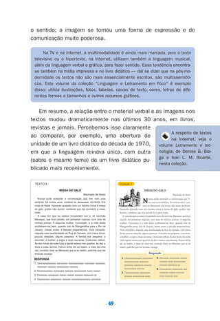 . 49.
o sentido; a imagem se tornou uma forma de expressão e de
comunicação muito poderosa.
Em resumo, a relação entre o material verbal e as imagens nos
textos mudou dramaticamente nos últimos 30 anos, em livros,
revistas e jornais. Percebemos isso claramente
ao comparar, por exemplo, uma abertura de
unidade de um livro didático da década de 1970,
em que a linguagem reinava única, com outra
(sobre o mesmo tema) de um livro didático pu-
blicado mais recentemente.
Na TV e na Internet, a multimodalidade é ainda mais marcada, pois o texto
televisivo ou o hipertexto, na Internet, utilizam também a linguagem musical,
além da linguagem verbal e gráfica, para fazer sentido. Essa tendência encontra-
se também na mídia impressa e no livro didático — daí se dizer que na pós-mo-
dernidade os textos não são mais essencialmente escritos, são multissemióti-
cos. Este volume da coleção “Linguagem e Letramento em Foco” é exemplo
disso: utiliza ilustrações, fotos, tabelas, caixas de texto, cores, letras de dife-
rentes formas e tamanhos e outros recursos gráficos.
A respeito de textos
na Internet, veja o
volume Letramento e tec-
nologia, de Denise B. Bra-
ga e Ivan L. M. Ricarte,
nesta coleção.
MISSA DO GALO
Machado de Assis
Nunca pude entender a conversação que tive com uma
senhora, há muitos anos, contava eu dezessete, ela trinta. Era
noite de Natal. Havendo ajustado com um vizinho irmos à missa
do galo, preferi não dormir; combinei que iria acordá-lo à meia-
noite.
A casa em que eu estava hospedado era a do escrivão
Meneses, que fora casado, em primeiras núpcias, com uma de
minhas primas. A segunda mulher, Conceição, e a mãe desta
acolheram-me bem, quando vim de Mangaratiba para o Rio de
Janeiro, meses antes, a estudar preparatórios. Vivia tranqüilo,
naquela casa assobradada da Rua do Senado, com meus livros,
poucas relações, alguns passeios. A família era pequena, o
escrivão, a mulher, a sogra e duas escravas. Costumes velhos.
Às dez horas da noite toda a gente estava nos quartos; às dez e
meia a casa dormia. Nunca tinha ido ao teatro, e mais de uma
vez, ouvindo dizer ao Menezes que ia ao teatro, pedi-lhe que me
levasse consigo
MISSA DO GALO
Machado de Assis
Nunca pude entender a conversação que ti-
ve com uma senhora, há muitos anos, con-
tava eu dezessete, ela trinta. Era noite de Natal.
Havendo ajustado com um vizinho irmos à missa do galo, preferi não
dormir; combinei que iria acordá-lo à meia-noite.
A casa em que eu estava hospedado era a do escrivão Meneses, que fora
casado, em primeiras núpcias, com uma de minhas primas. A segunda
mulher, Conceição, e a mãe desta acolheram-me bem, quando vim de
Mangaratiba para o Rio de Janeiro, meses antes, a estudar preparatórios.
Vivia tranqüilo, naquela casa assobradada da Rua do Senado, com meus
livros, poucas relações, alguns passeios. A família era pequena, o escrivão,
a mulher, a sogra e duas escravas. Costumes velhos. Às dez horas da noite
toda a gente estava nos quartos; às dez e meia a casa dormia. Nunca tinha
ido ao teatro, e mais de uma vez, ouvindo dizer ao Menezes que ia ao
teatro, pedi-lhe que me levasse consigo
TEXTO 5 Unidade 5
RESPONDA
1. Onononononono nononono nononononon nononon nononon
nononon nonono nonononon nonono
2. Ononononono nononono nonono nonononon nono nonon
3. Ononono nononono nonon nonon nonono nononon no
4. Onononono nononono nonono nonononononono nononon
1. Onononononono nononono
nononononon nononon
nononon nononon nonono
nonononon nonono
2. Ononononono nononono
nonono nonononon nono
3. Ononono nononono nonon
ononon onon nonononon
nonono nononon no
4. Onononono nononnon ono
ononono nonon nonono
nono nonono non
Responda
Preciso ensinar let. pIII_5ªp 9/21/05 2:50 PM Page 49
 
