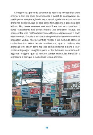 . 50.
A imagem faz parte do conjunto de recursos necessários para
ensinar a ler: ela pode desempenhar o papel de coadjuvante, co-
partícipe na interpretação do texto verbal, ajudando a construir os
primeiros sentidos, que depois serão tornados mais precisos pela
leitura. Ou, como veremos nos exercícios que acompanham o
curso “Letramento nas Séries Iniciais”, no ambiente TelEduc, ela
pode contar uma história totalmente diferente daquela que o texto
escrito conta. Embora a escola privilegie o letramento com foco na
linguagem verbal, não faz sentido relegar a um segundo plano os
conhecimentos sobre textos multimodais, que a maioria dos
alunos já tem, assim como faz todo sentido ensinar o aluno a inter-
pretar a linguagem imagética, para ler também nas entrelinhas de
algumas imagens que só tentam vender, manipular, banalizar e
reproduzir o pior que a sociedade tem a oferecer.
©EduardoSantaliestra
Preciso ensinar let. pIII_5ªp 9/21/05 2:50 PM Page 50
 