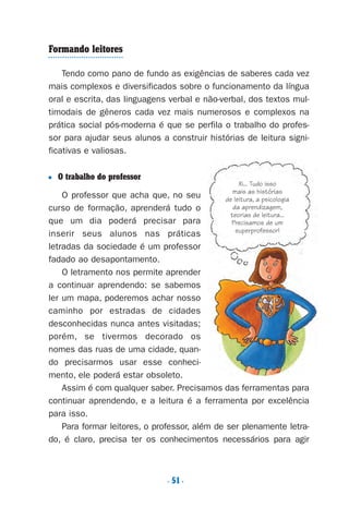 . 51.
Formando leitores
Tendo como pano de fundo as exigências de saberes cada vez
mais complexos e diversificados sobre o funcionamento da língua
oral e escrita, das linguagens verbal e não-verbal, dos textos mul-
timodais de gêneros cada vez mais numerosos e complexos na
prática social pós-moderna é que se perfila o trabalho do profes-
sor para ajudar seus alunos a construir histórias de leitura signi-
ficativas e valiosas.
■ O trabalho do professor
O professor que acha que, no seu
curso de formação, aprenderá tudo o
que um dia poderá precisar para
inserir seus alunos nas práticas
letradas da sociedade é um professor
fadado ao desapontamento.
O letramento nos permite aprender
a continuar aprendendo: se sabemos
ler um mapa, poderemos achar nosso
caminho por estradas de cidades
desconhecidas nunca antes visitadas;
porém, se tivermos decorado os
nomes das ruas de uma cidade, quan-
do precisarmos usar esse conheci-
mento, ele poderá estar obsoleto.
Assim é com qualquer saber. Precisamos das ferramentas para
continuar aprendendo, e a leitura é a ferramenta por excelência
para isso.
Para formar leitores, o professor, além de ser plenamente letra-
do, é claro, precisa ter os conhecimentos necessários para agir
Xi... Tudo isso
mais as histórias
de leitura, a psicologia
da aprendizagem,
teorias de leitura...
Precisamos de um
superprofessor!
Preciso ensinar let. pIII_5ªp 9/21/05 2:50 PM Page 51
 