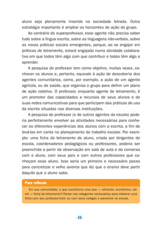 . 53.
aluno seja plenamente inserido na sociedade letrada. Outra
estratégia importante é ampliar os horizontes de ação do grupo.
Ao contrário do superprofessor, esse agente não precisa saber
tudo sobre a língua escrita, sobre as linguagens não-verbais, sobre
as novas práticas sociais emergentes, porque, ao se engajar em
práticas de letramento, estará engajado numa atividade colabora-
tiva em que todos têm algo com que contribuir e todos têm algo a
aprender.
A pesquisa do professor tem como objetivo, muitas vezes, co-
nhecer os alunos e, portanto, equivale à ação de descoberta dos
agentes comunitários, como, por exemplo, a ação de um agente
agrícola, ou de saúde, que organiza o grupo para definir um plano
de ação coletiva. O professor, enquanto agente de letramento, é
um promotor das capacidades e recursos de seus alunos e de
suas redes comunicativas para que participem das práticas de uso
da escrita situadas nas diversas instituições.
A pesquisa do professor (e de outros agentes da escola) pode-
ria perfeitamente envolver as atividades necessárias para conhe-
cer as diferentes experiências dos alunos com a escrita, a fim de
levá-las em conta no planejamento do trabalho escolar. Por exem-
plo: uma ficha do letramento do aluno, criada por dirigentes de
escola, coordenadores pedagógicos ou professores, poderia ser
preenchida a partir da observação em sala de aula e da conversa
com o aluno, com seus pais e com outros professores que co-
nheçam esse aluno. Isso seria um primeiro e necessário passo
para concretizar o velho axioma que diz que o ensino deve partir
daquilo que o aluno sabe.
Para reflexão
Em sua comunidade, o que constituiria uma boa — eficiente, econômica, viá-
vel — ficha de letramento? Pense nas categorias necessárias para elaborar uma
ficha com seu professor-tutor ou com seus colegas e parceiros na escola.
Preciso ensinar let. pIII_5ªp 9/21/05 2:50 PM Page 53
 