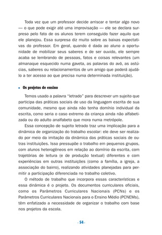 . 54.
Toda vez que um professor decide arriscar e tentar algo novo
— o que pode exigir até uma improvisação — ele se declara sur-
preso pelo fato de os alunos terem conseguido fazer aquilo que
ele planejou. Essa surpresa diz muito sobre as baixas expectati-
vas do professor. Em geral, quando é dada ao aluno a oportu-
nidade de mobilizar seus saberes e de ser ouvido, ele sempre
acaba se lembrando de pessoas, fatos e coisas relevantes (um
almanaque esquecido numa gaveta, as palavras do avô, as astú-
cias, saberes ou relacionamentos de um amigo que poderá ajudá-
lo a ter acesso ao que precisa numa determinada instituição).
■ Os projetos de ensino
Temos usado a palavra “letrado” para descrever um sujeito que
participa das práticas sociais de uso da linguagem escrita de sua
comunidade, mesmo que ainda não tenha domínio individual da
escrita, como seria o caso extremo da criança ainda não alfabeti-
zada ou do adulto analfabeto que mora numa metrópole.
Essa concepção de sujeito letrado traz uma implicação para a
dinâmica de organização do trabalho escolar: ele deve ser realiza-
do por meio da imitação da dinâmica das práticas sociais de ou-
tras instituições. Isso pressupõe o trabalho em pequenos grupos,
com alunos heterogêneos em relação ao domínio da escrita, com
trajetórias de leitura (e de produção textual) diferentes e com
experiências em outras instituições (como a família, a igreja, a
associação do bairro), realizando atividades planejadas para per-
mitir a participação diferenciada no trabalho coletivo.
O método de trabalho que incorpora essas características e
essa dinâmica é o projeto. Os documentos curriculares oficiais,
como os Parâmetros Curriculares Nacionais (PCNs) e os
Parâmetros Curriculares Nacionais para o Ensino Médio (PCNEMs),
têm enfatizado a necessidade de organizar o trabalho com base
nos projetos da escola.
Preciso ensinar let. pIII_5ªp 9/21/05 2:50 PM Page 54
 