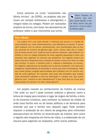 . 55.
Como veremos no curso “Letramento nas
Séries Iniciais”, do CEFIEL, os projetos não pre-
cisam ser sempre ambiciosos e abrangentes e
integrar todos os colegas. Podem ser realizados
projetos da turma, com base nas descobertas do
professor sobre o que movimenta sua turma.
Um projeto visando ao conhecimento da história da criança
(“De onde eu sou?”) pode envolver práticas e gêneros como a
leitura de mapas para localizar o lugar de origem da família, a leitu-
ra de encartes turísticos, para conhecer as belezas da cidade de
onde essa família veio ou de textos políticos e de denúncia para
entender por que a família saiu daquele lugar. Pode também
requerer a produção de um roteiro de perguntas para entrevistar
pessoas-chave da família na reconstrução da história, bem como
o registro das respostas em forma de notas, e a elaboração de um
resumo para organizar as respostas, entre outras práticas.
Para reflexão
Um projeto útil e que pode prender o interesse dos alunos é a criação de
uma textoteca (ou, mais ambiciosamente, uma biblioteca) na escola. É neces-
sário elaborar com os alunos, primeiramente, uma classificação para os tex-
tos, partindo do universo de gêneros (gibi, conto, notícia, fotos etc.) e supor-
tes de textos (jornal, livro, caderno) que os alunos conhecem, para elaborar um
fichário e criar um código (etiquetas de cores segundo adequação à série, por
exemplo) para organizar os volumes nas prateleiras. Em seguida, podem ser
feitas diversas campanhas para a doação de textos e livros (em casa, na casa
dos vizinhos, no bairro, e também junto a editoras e bibliotecas, se houver).
Em seguida, organizam-se as doações que os alunos receberam, com base nas
categorias classificatórias já elencadas e outras que forem necessárias. Note
que, nesse projeto, surgirão oportunidades para trabalhar com um número vari-
ado de outros gêneros. Por exemplo: para duas das atividades aqui citadas
seria necessário trabalhar a carta de solicitação e o pedido oral. Que outros
gêneros você incluiria no seu planejamento? O que você faria se nunca teve
necessidade de escrever um texto nesse gênero?
Sobre Projetos de
Leitura, veja tam-
bém, nesta coleção, o volu-
me Meus alunos não gos-
tam de ler... O que eu faço?,
de Marisa Lajolo.
Preciso ensinar let. pIII_5ªp 9/21/05 2:50 PM Page 55
 